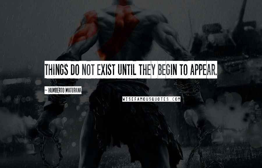 Humberto Maturana Quotes: Things do not exist until they begin to appear.