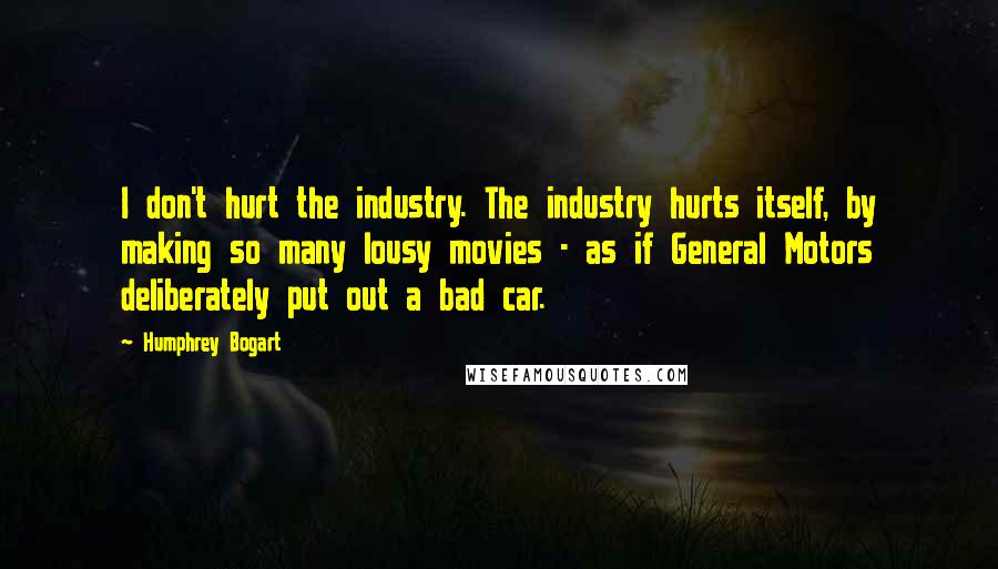 Humphrey Bogart Quotes: I don't hurt the industry. The industry hurts itself, by making so many lousy movies - as if General Motors deliberately put out a bad car.