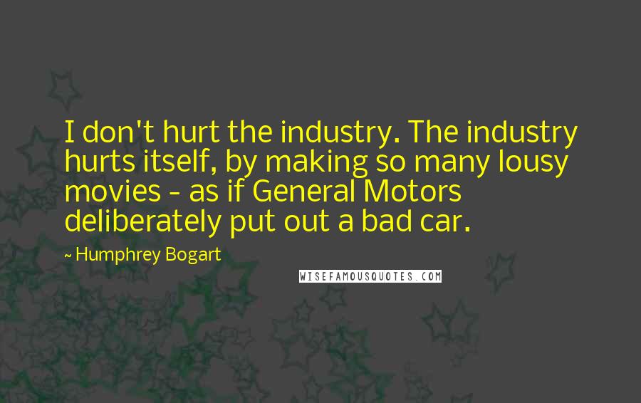 Humphrey Bogart Quotes: I don't hurt the industry. The industry hurts itself, by making so many lousy movies - as if General Motors deliberately put out a bad car.