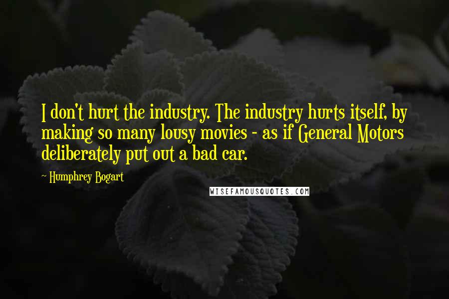 Humphrey Bogart Quotes: I don't hurt the industry. The industry hurts itself, by making so many lousy movies - as if General Motors deliberately put out a bad car.