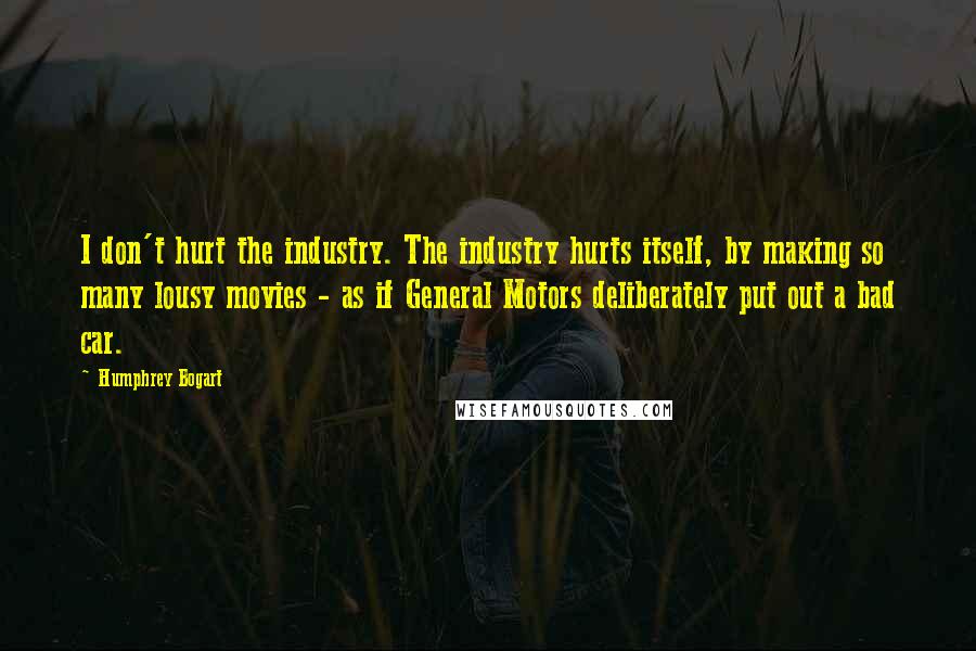 Humphrey Bogart Quotes: I don't hurt the industry. The industry hurts itself, by making so many lousy movies - as if General Motors deliberately put out a bad car.