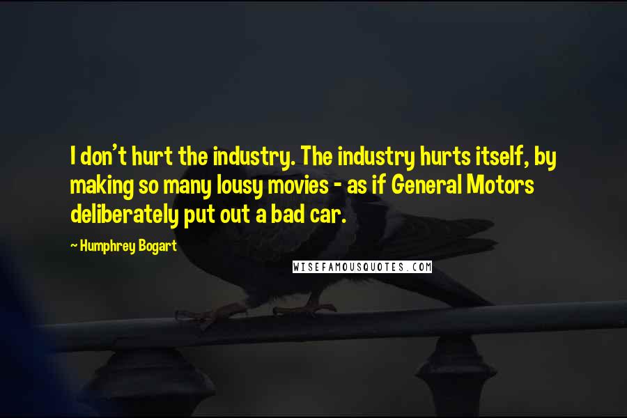 Humphrey Bogart Quotes: I don't hurt the industry. The industry hurts itself, by making so many lousy movies - as if General Motors deliberately put out a bad car.