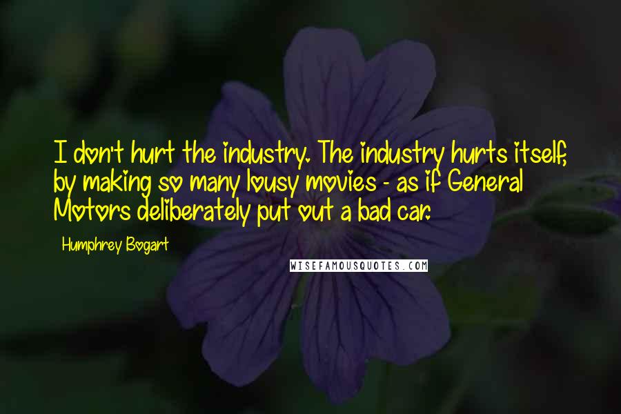 Humphrey Bogart Quotes: I don't hurt the industry. The industry hurts itself, by making so many lousy movies - as if General Motors deliberately put out a bad car.