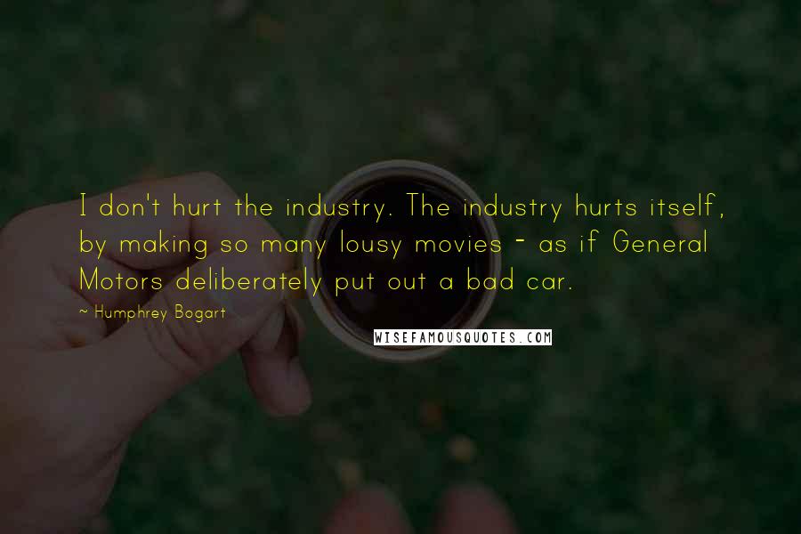 Humphrey Bogart Quotes: I don't hurt the industry. The industry hurts itself, by making so many lousy movies - as if General Motors deliberately put out a bad car.