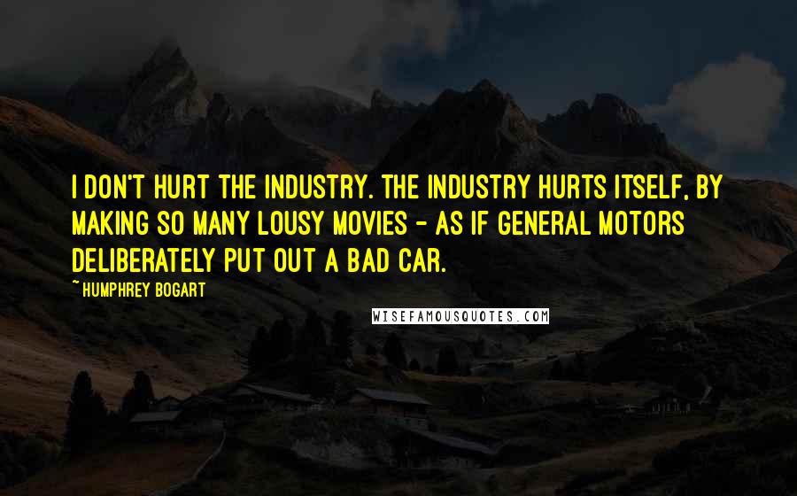 Humphrey Bogart Quotes: I don't hurt the industry. The industry hurts itself, by making so many lousy movies - as if General Motors deliberately put out a bad car.