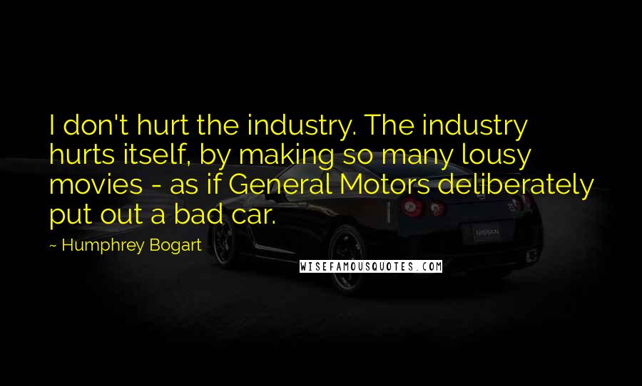 Humphrey Bogart Quotes: I don't hurt the industry. The industry hurts itself, by making so many lousy movies - as if General Motors deliberately put out a bad car.