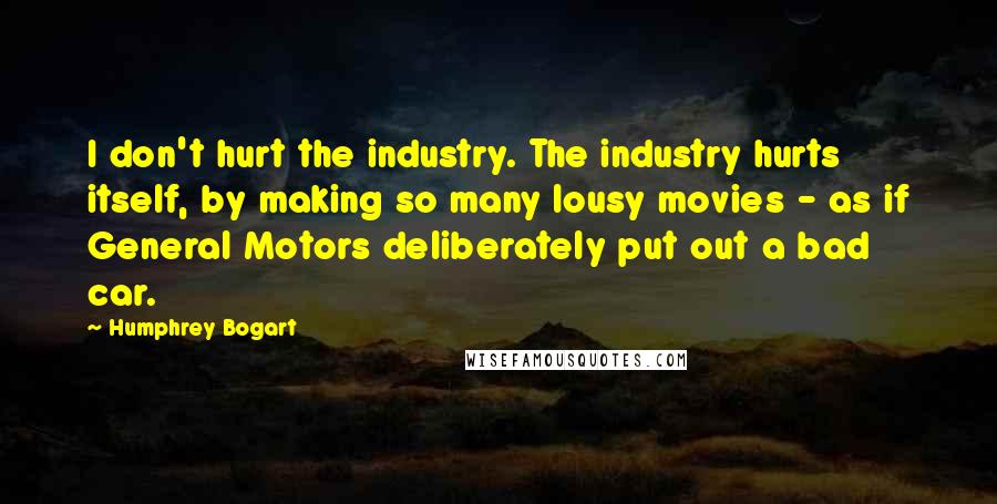 Humphrey Bogart Quotes: I don't hurt the industry. The industry hurts itself, by making so many lousy movies - as if General Motors deliberately put out a bad car.