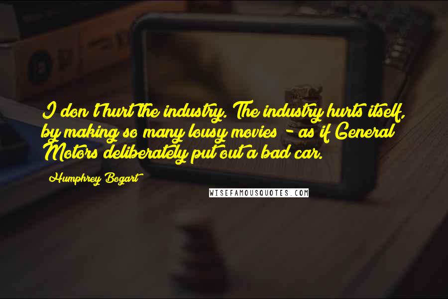 Humphrey Bogart Quotes: I don't hurt the industry. The industry hurts itself, by making so many lousy movies - as if General Motors deliberately put out a bad car.