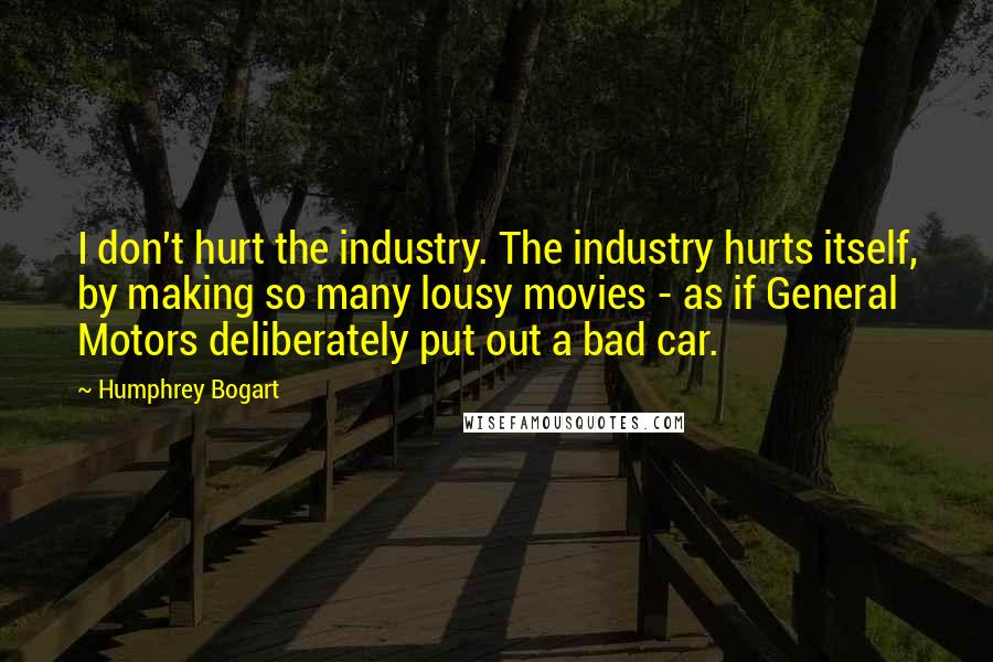 Humphrey Bogart Quotes: I don't hurt the industry. The industry hurts itself, by making so many lousy movies - as if General Motors deliberately put out a bad car.