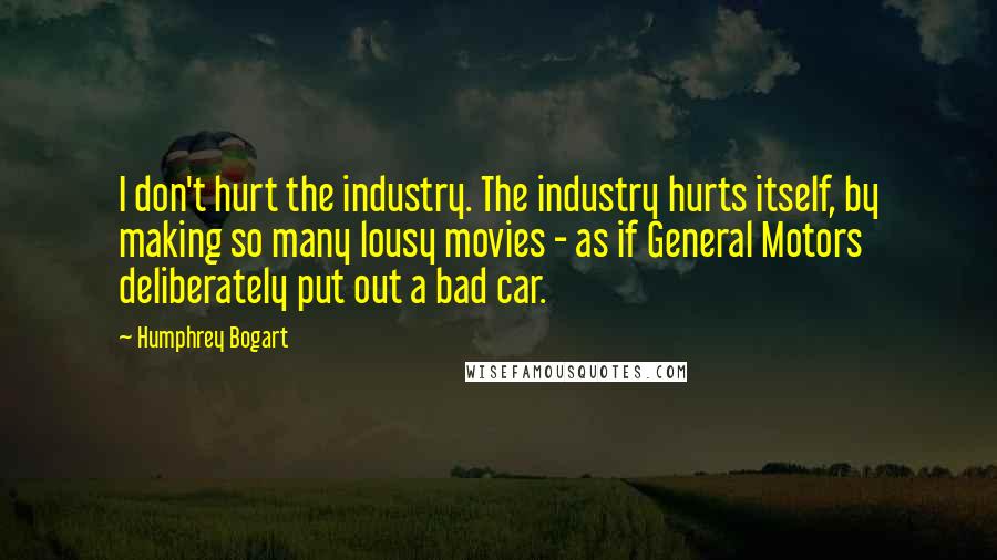 Humphrey Bogart Quotes: I don't hurt the industry. The industry hurts itself, by making so many lousy movies - as if General Motors deliberately put out a bad car.