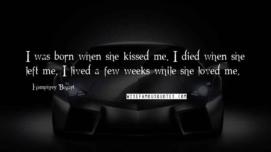 Humphrey Bogart Quotes: I was born when she kissed me. I died when she left me. I lived a few weeks while she loved me.