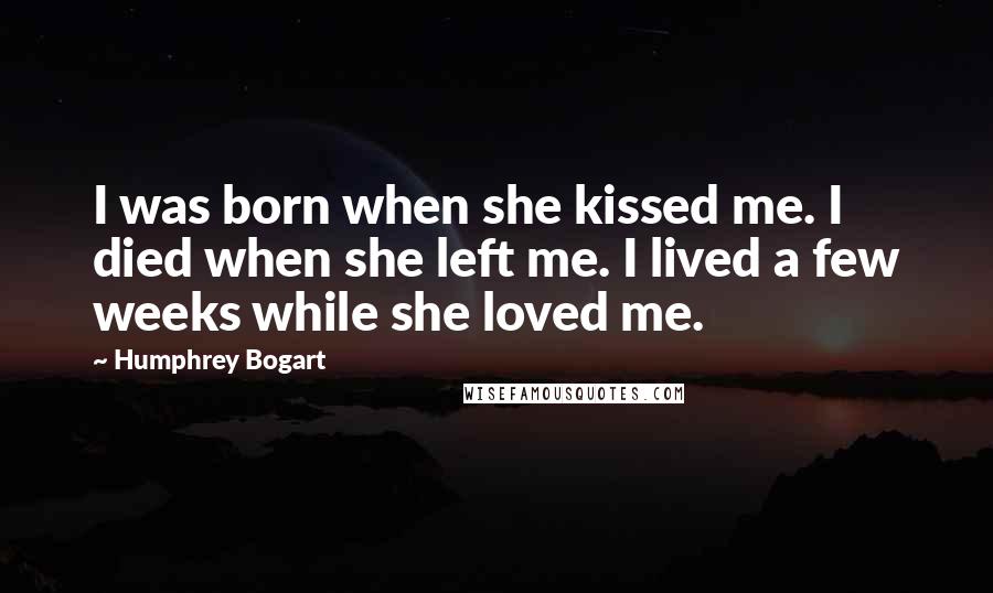 Humphrey Bogart Quotes: I was born when she kissed me. I died when she left me. I lived a few weeks while she loved me.