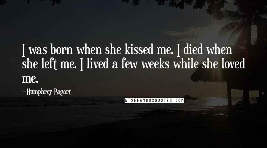 Humphrey Bogart Quotes: I was born when she kissed me. I died when she left me. I lived a few weeks while she loved me.