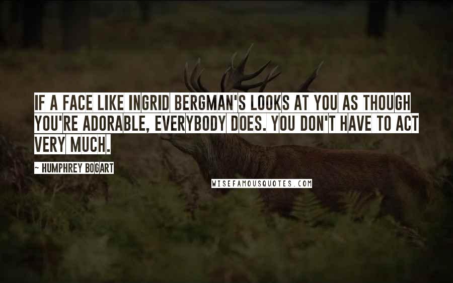 Humphrey Bogart Quotes: If a face like Ingrid Bergman's looks at you as though you're adorable, everybody does. You don't have to act very much.