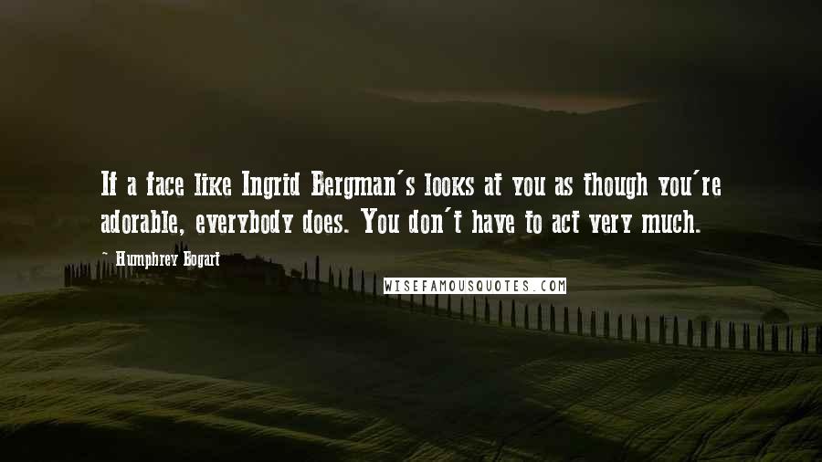 Humphrey Bogart Quotes: If a face like Ingrid Bergman's looks at you as though you're adorable, everybody does. You don't have to act very much.