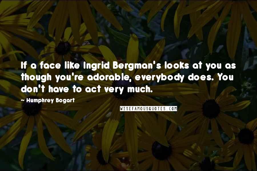 Humphrey Bogart Quotes: If a face like Ingrid Bergman's looks at you as though you're adorable, everybody does. You don't have to act very much.