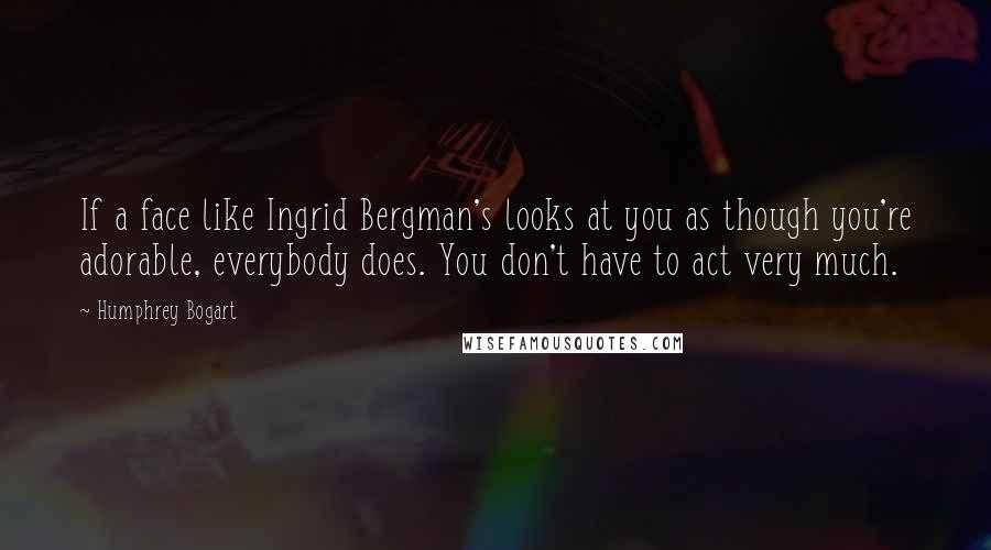 Humphrey Bogart Quotes: If a face like Ingrid Bergman's looks at you as though you're adorable, everybody does. You don't have to act very much.