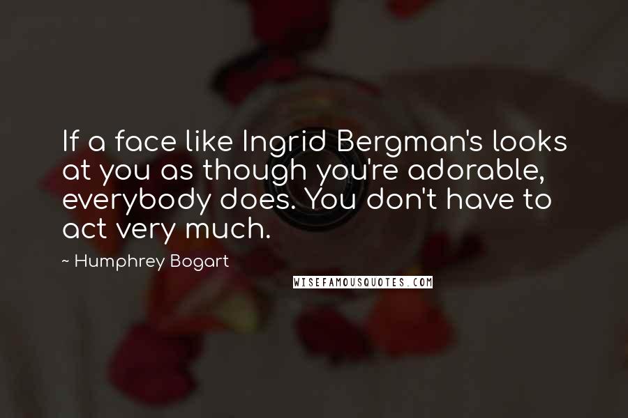 Humphrey Bogart Quotes: If a face like Ingrid Bergman's looks at you as though you're adorable, everybody does. You don't have to act very much.