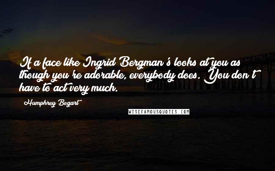Humphrey Bogart Quotes: If a face like Ingrid Bergman's looks at you as though you're adorable, everybody does. You don't have to act very much.