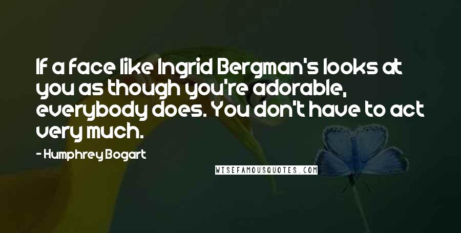 Humphrey Bogart Quotes: If a face like Ingrid Bergman's looks at you as though you're adorable, everybody does. You don't have to act very much.