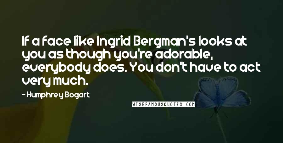 Humphrey Bogart Quotes: If a face like Ingrid Bergman's looks at you as though you're adorable, everybody does. You don't have to act very much.