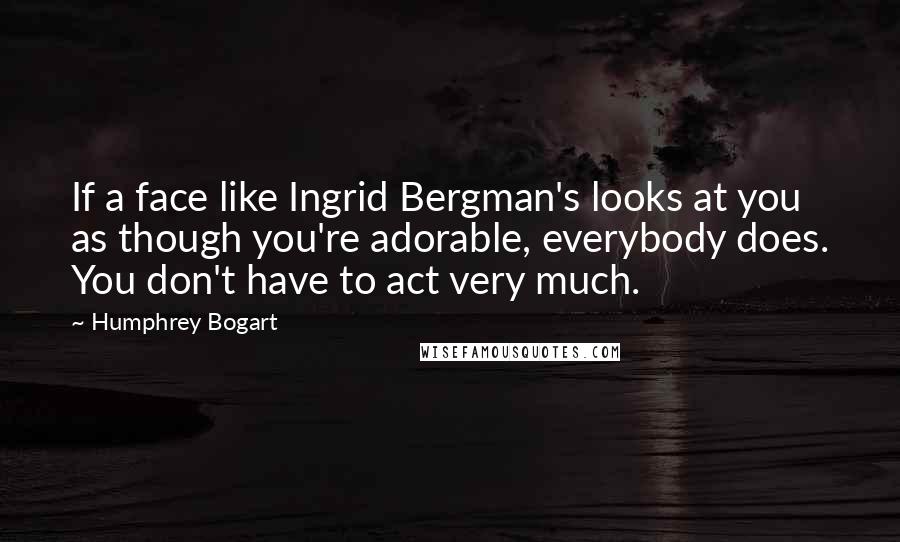 Humphrey Bogart Quotes: If a face like Ingrid Bergman's looks at you as though you're adorable, everybody does. You don't have to act very much.