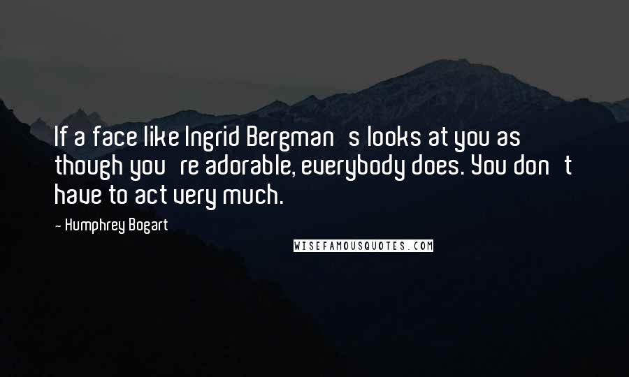 Humphrey Bogart Quotes: If a face like Ingrid Bergman's looks at you as though you're adorable, everybody does. You don't have to act very much.