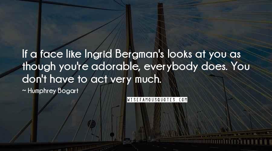 Humphrey Bogart Quotes: If a face like Ingrid Bergman's looks at you as though you're adorable, everybody does. You don't have to act very much.