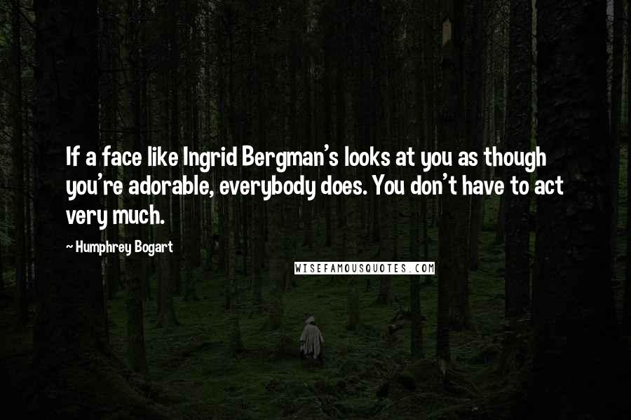 Humphrey Bogart Quotes: If a face like Ingrid Bergman's looks at you as though you're adorable, everybody does. You don't have to act very much.