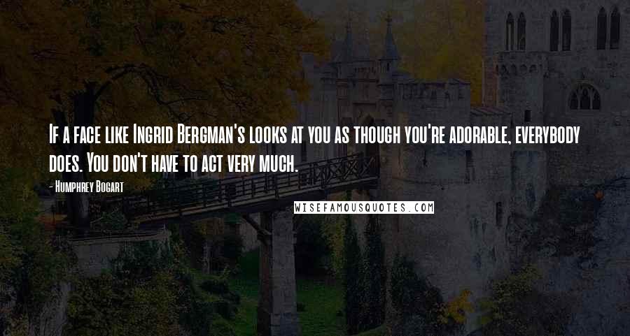 Humphrey Bogart Quotes: If a face like Ingrid Bergman's looks at you as though you're adorable, everybody does. You don't have to act very much.
