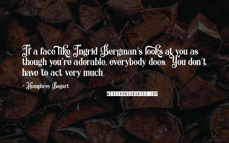 Humphrey Bogart Quotes: If a face like Ingrid Bergman's looks at you as though you're adorable, everybody does. You don't have to act very much.