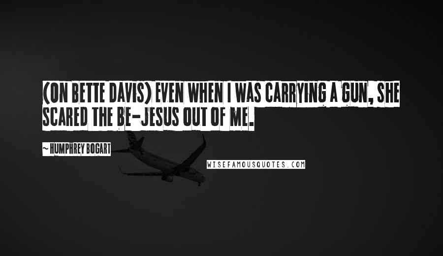 Humphrey Bogart Quotes: (On Bette Davis) Even when I was carrying a gun, she scared the be-jesus out of me.