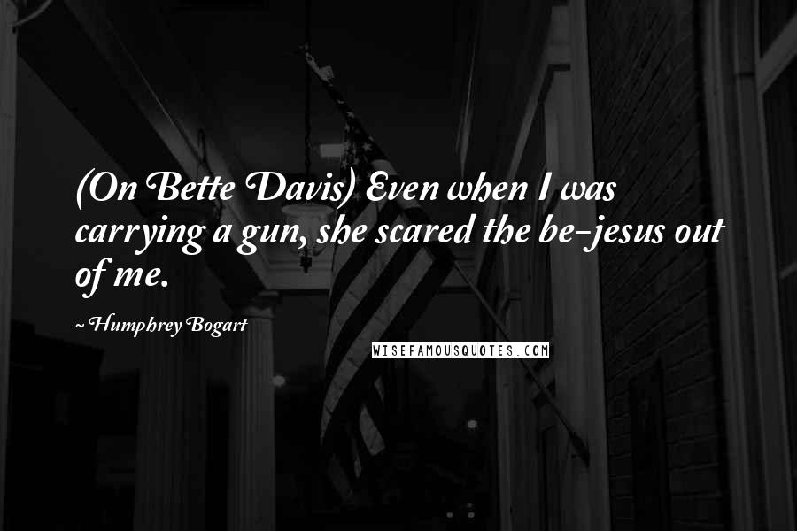 Humphrey Bogart Quotes: (On Bette Davis) Even when I was carrying a gun, she scared the be-jesus out of me.