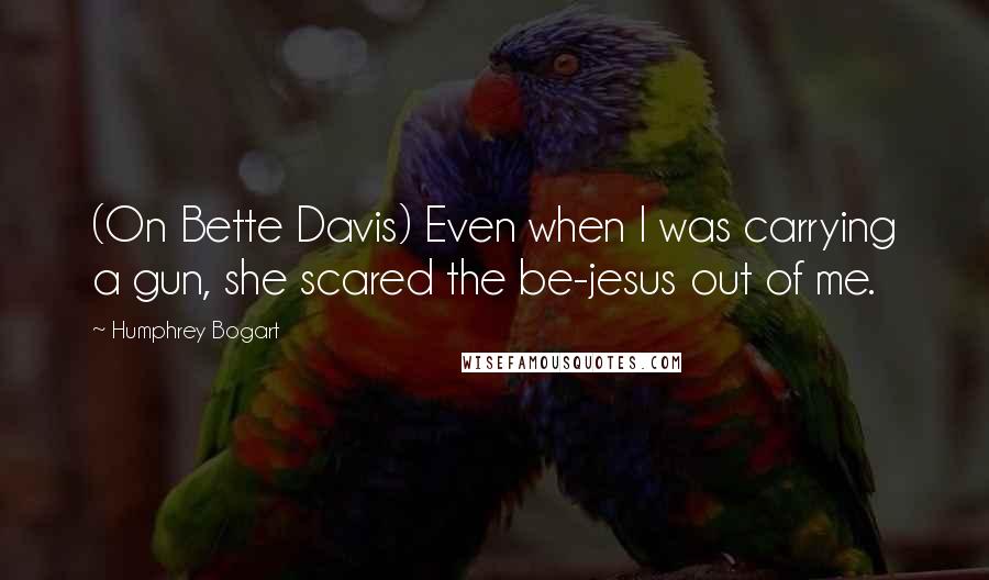 Humphrey Bogart Quotes: (On Bette Davis) Even when I was carrying a gun, she scared the be-jesus out of me.