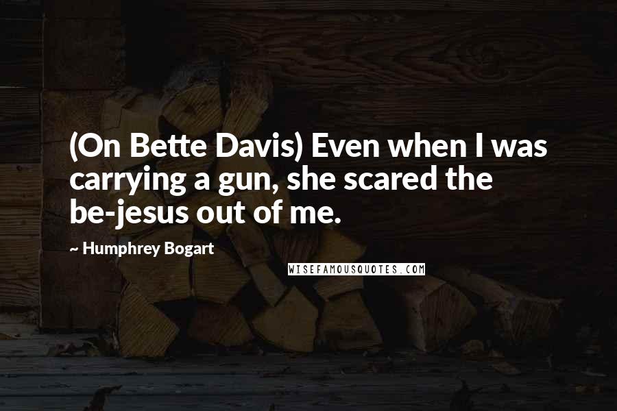 Humphrey Bogart Quotes: (On Bette Davis) Even when I was carrying a gun, she scared the be-jesus out of me.