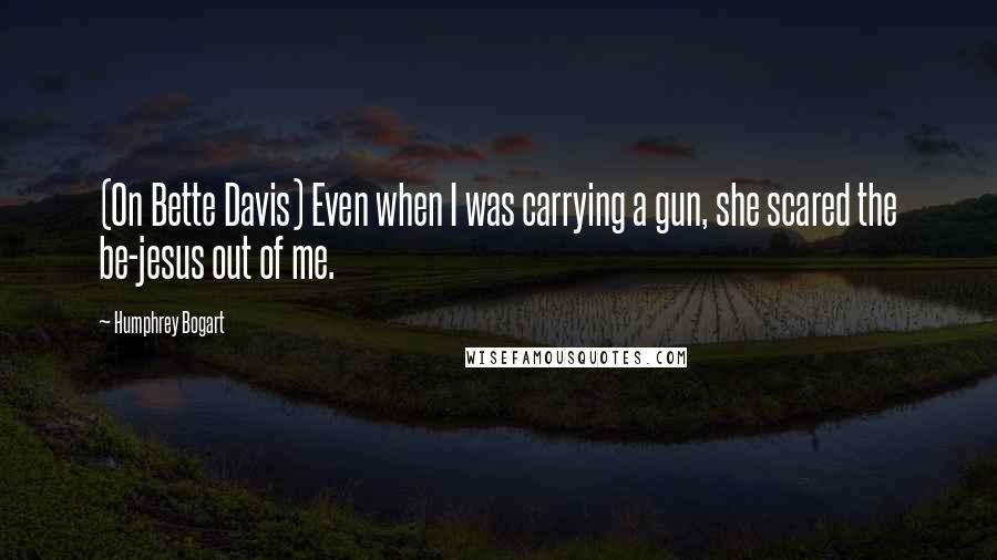 Humphrey Bogart Quotes: (On Bette Davis) Even when I was carrying a gun, she scared the be-jesus out of me.