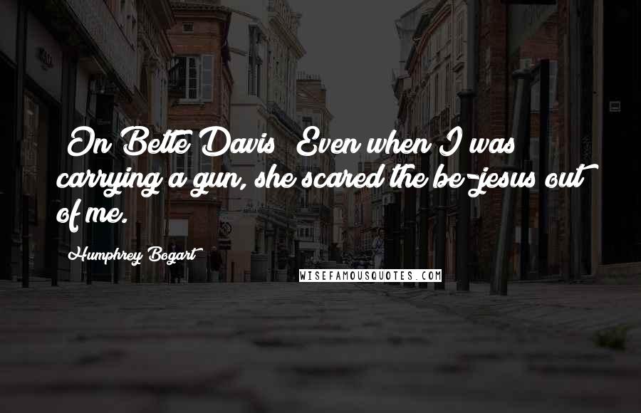 Humphrey Bogart Quotes: (On Bette Davis) Even when I was carrying a gun, she scared the be-jesus out of me.