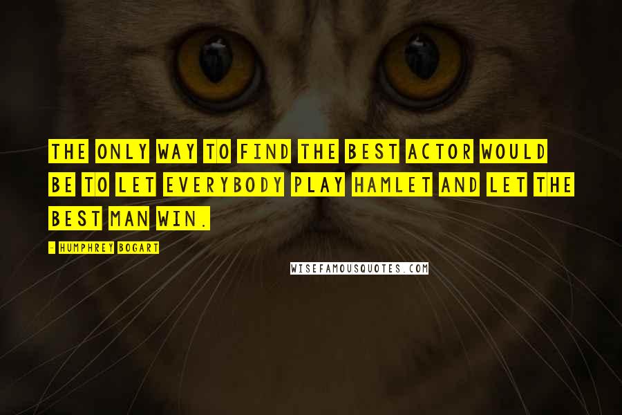 Humphrey Bogart Quotes: The only way to find the best actor would be to let everybody play Hamlet and let the best man win.