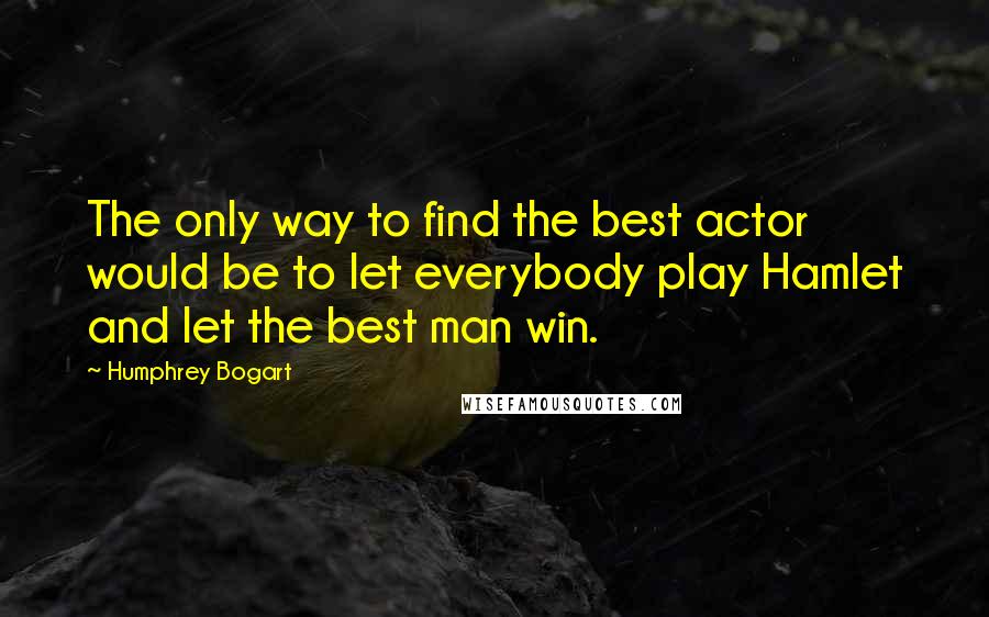 Humphrey Bogart Quotes: The only way to find the best actor would be to let everybody play Hamlet and let the best man win.