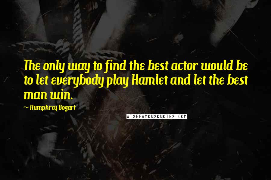 Humphrey Bogart Quotes: The only way to find the best actor would be to let everybody play Hamlet and let the best man win.