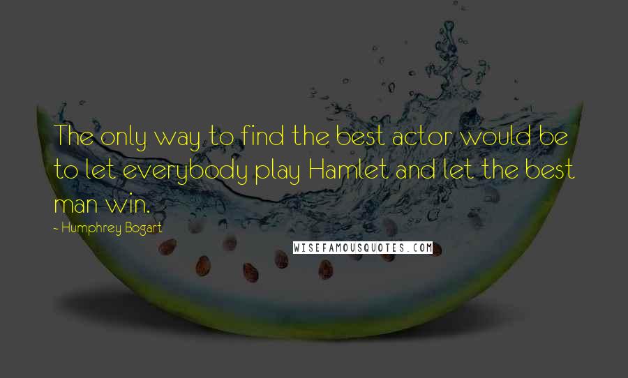 Humphrey Bogart Quotes: The only way to find the best actor would be to let everybody play Hamlet and let the best man win.