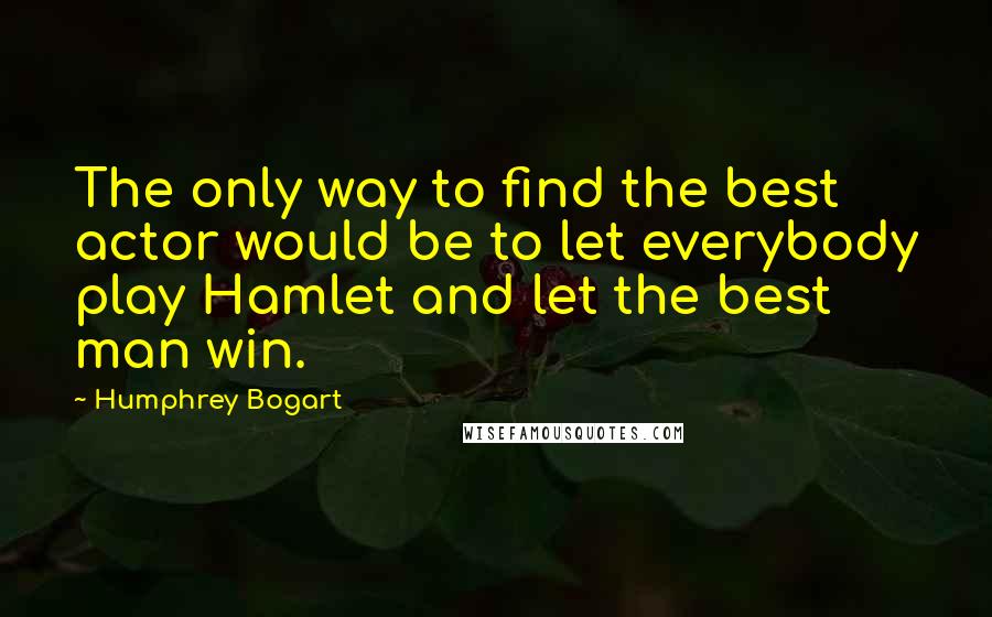 Humphrey Bogart Quotes: The only way to find the best actor would be to let everybody play Hamlet and let the best man win.