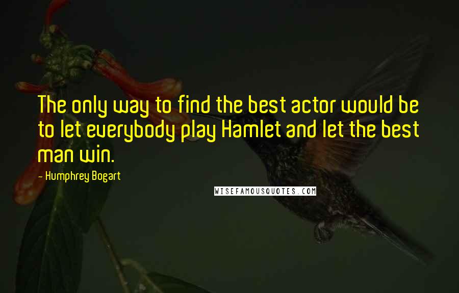 Humphrey Bogart Quotes: The only way to find the best actor would be to let everybody play Hamlet and let the best man win.