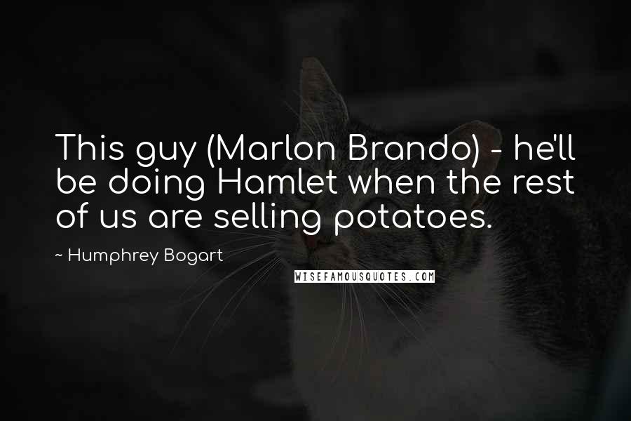Humphrey Bogart Quotes: This guy (Marlon Brando) - he'll be doing Hamlet when the rest of us are selling potatoes.