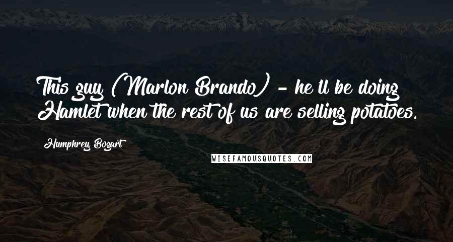 Humphrey Bogart Quotes: This guy (Marlon Brando) - he'll be doing Hamlet when the rest of us are selling potatoes.