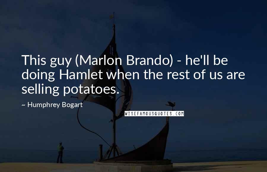 Humphrey Bogart Quotes: This guy (Marlon Brando) - he'll be doing Hamlet when the rest of us are selling potatoes.