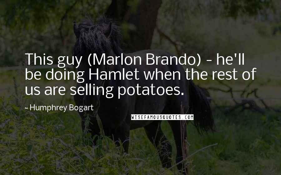 Humphrey Bogart Quotes: This guy (Marlon Brando) - he'll be doing Hamlet when the rest of us are selling potatoes.