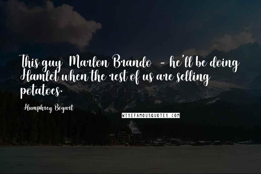 Humphrey Bogart Quotes: This guy (Marlon Brando) - he'll be doing Hamlet when the rest of us are selling potatoes.