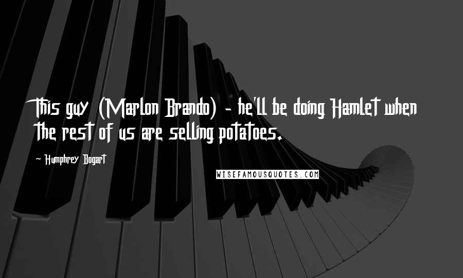 Humphrey Bogart Quotes: This guy (Marlon Brando) - he'll be doing Hamlet when the rest of us are selling potatoes.