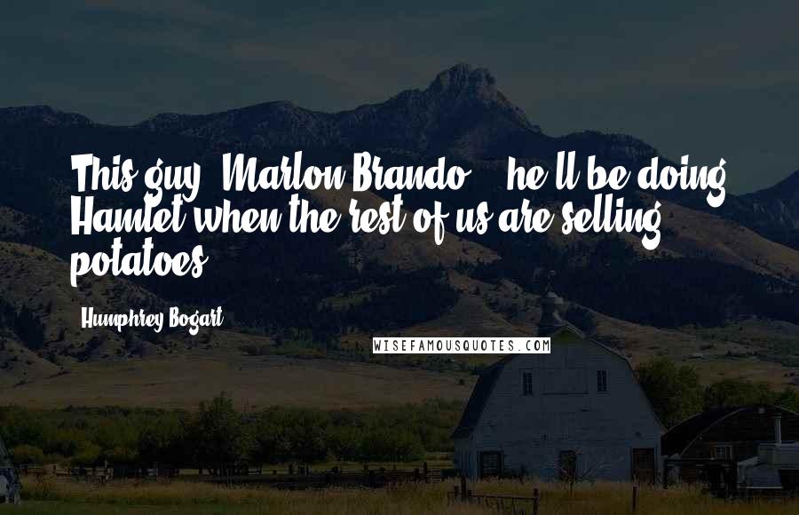 Humphrey Bogart Quotes: This guy (Marlon Brando) - he'll be doing Hamlet when the rest of us are selling potatoes.